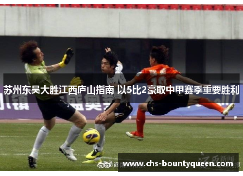 苏州东吴大胜江西庐山指南 以5比2豪取中甲赛季重要胜利 苏州东吴大胜江西庐山指南 以5比2豪取中甲赛季重要胜利