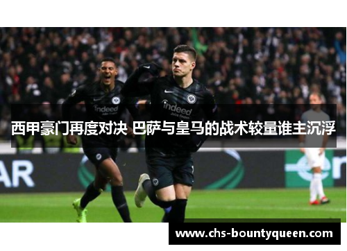 西甲豪门再度对决 巴萨与皇马的战术较量谁主沉浮 西甲豪门再度对决 巴萨与皇马的战术较量谁主沉浮