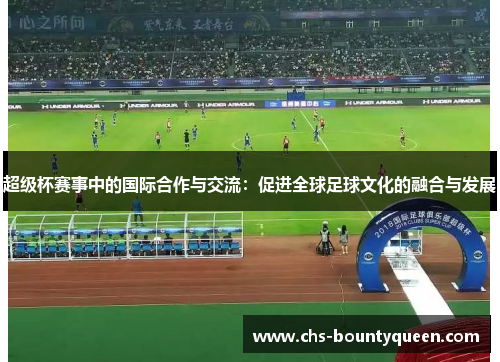 超级杯赛事中的国际合作与交流:促进全球足球文化的融合与发展 超级杯赛事中的国际合作与交流:促进全球足球文化的融合与发展