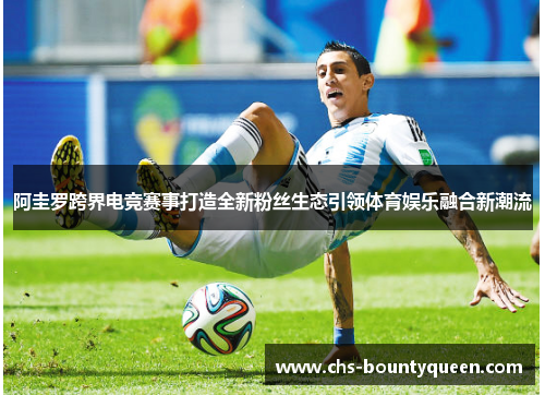 阿圭罗跨界电竞赛事打造全新粉丝生态引领体育娱乐融合新潮流 阿圭罗跨界电竞赛事打造全新粉丝生态引领体育娱乐融合新潮流