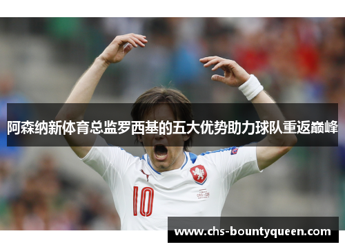 阿森纳新体育总监罗西基的五大优势助力球队重返巅峰