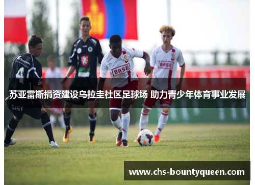 苏亚雷斯捐资建设乌拉圭社区足球场 助力青少年体育事业发展