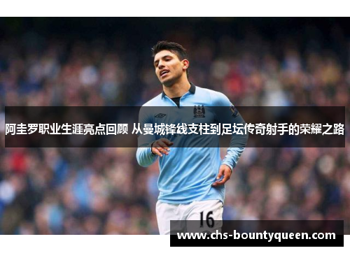 阿圭罗职业生涯亮点回顾 从曼城锋线支柱到足坛传奇射手的荣耀之路