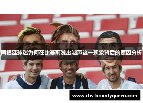 阿根廷球迷为何在比赛前发出嘘声这一现象背后的原因分析 阿根廷球迷为何在比赛前发出嘘声这一现象背后的原因分析