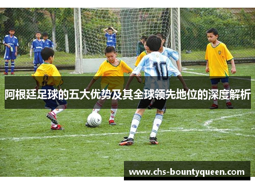阿根廷足球的五大优势及其全球领先地位的深度解析